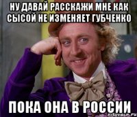 ну давай расскажи мне как сысой не изменяет губченко пока она в россии