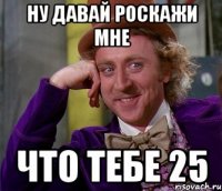 Ну давай роскажи мне что тебе 25