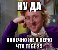 Ну да конечно же я верю что тебе 25