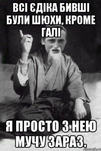 Всі Єдіка бивші були шюхи, кроме Галі Я просто з нею мучу зараз.