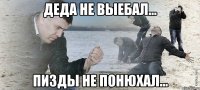 деда не выебал... пизды не понюхал...