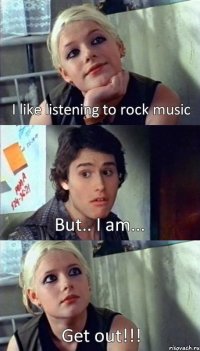 I like listening to rock music But.. I am... Get out!!!