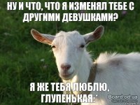 Я же тебя люблю, глупенькая:* Ну и что, что я изменял тебе с другими девушками?