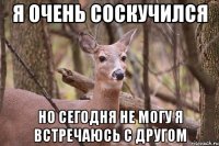 я очень соскучился но сегодня не могу я встречаюсь с другом