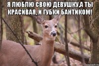 Я люблю свою девушку,а ты красивая, и губки бантиком! 