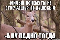 -МИЛЫЙ, ПОЧЕМУ ТЫ НЕ ОТВЕЧАЕШЬ?-ЯВ ДУШЕ БЫЛ -А НУ ЛАДНО ТОГДА