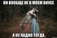 он вообще не в моем вкусе а ну ладно тогда