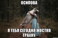 Осипова я тебя сегодня жостко трахну