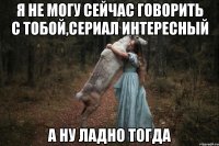 Я НЕ МОГУ СЕЙЧАС ГОВОРИТЬ С ТОБОЙ,СЕРИАЛ ИНТЕРЕСНЫЙ А НУ ЛАДНО ТОГДА