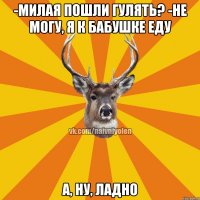 -Милая пошли гулять? -Не могу, я к бабушке еду а, ну, ладно