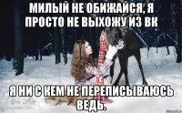 Милый не обижайся, я просто не выхожу из ВК я ни с кем не переписываюсь ведь.