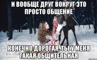 И вообще друг вокруг это просто общение конечно дорогая, ты у меня такая общительная