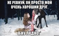 Не ревнуй, он просто мой очень хороший друг. А ну ладно:*