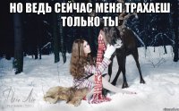 но ведь сейчас меня трахаеш только ты 