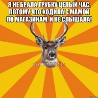 Я не брала трубку целый час, потому что ходила с мамой по магазинам, и не слышала! 