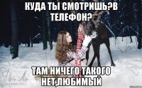 Куда ты смотришь?в телефон? там ничего такого нет,любимый