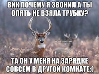 Вик почему я звонил а ты опять не взяла трубку? та он у меня на зарядке совсем в другой комнате:(