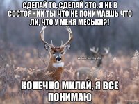 сделай то, сделай это, я не в состоянии ТЫ ЧТО НЕ ПОНИМАЕШЬ ЧТО ЛИ, ЧТО У МЕНЯ МЕСЬКИ?! конечно милай, я все понимаю