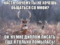 Настя, почему ты не хочешь общаться со мной? Ой, ну мне диплом писать, еще я только помылась!