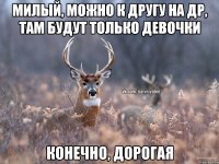 Милый, можно к другу на др, там будут только девочки Конечно, дорогая