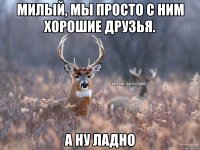 милый, мы просто с ним хорошие друзья. а ну ладно