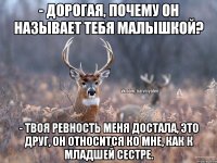 - ДОРОГАЯ, ПОЧЕМУ ОН НАЗЫВАЕТ ТЕБЯ МАЛЫШКОЙ? - ТВОЯ РЕВНОСТЬ МЕНЯ ДОСТАЛА, ЭТО ДРУГ, ОН ОТНОСИТСЯ КО МНЕ, КАК К МЛАДШЕЙ СЕСТРЕ.