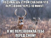 Подумаешь,утром сказала что перезвоню через 10 минут... Я же перезвонила тебе перед сном!