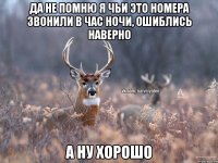 да не помню я чьи это номера звонили в час ночи, ошиблись наверно а ну хорошо