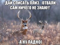 -Дай списать плиз. -Отвали, сам ничего не знаю!!' -А ну ладно(