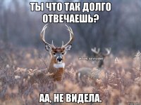 Ты что так долго отвечаешь? Аа, не видела.