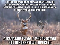 -Я тебе звонил 60 раз и писал в контакте, ты была онлайн и читая сообщения ты на них не отвечала почему?- Я спала и не слышала как ты звонил телефон в ногах был. А ну ладно тогда. Я уже подумал что игнорируешь. Прости:*