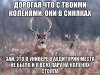 ДОРОГАЯ ЧТО С ТВОИМИ КОЛЕНЯМИ, ОНИ В СИНЯКАХ ЗАЙ, ЭТО В УНИВЕРЕ В АУДИТОРИИ МЕСТА НЕ БЫЛО И Я ВСЮ ПАРУ НА КОЛЕНЯХ СТОЯЛА