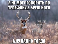 я не могу говорить по телефону,я брею ноги а,ну ладно тогда