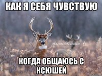 как я себя чувствую когда общаюсь с ксюшей