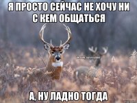 Я просто сейчас не хочу ни с кем общаться А, ну ладно тогда