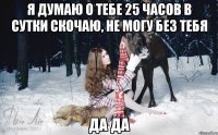 я думаю о тебе 25 часов в сутки скочаю, не могу без тебя да да