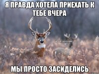 Я правда хотела приехать к тебе вчера мы просто засиделись