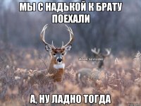 Мы с Надькой к брату поехали А, ну ладно тогда