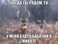 Когда ты рядом, то у меня будто бабочки в животе