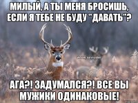 Милый, а ты меня бросишь, если я тебе не буду "давать"? Ага?! Задумался?! Все вы мужики одинаковые!