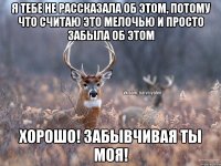 Я тебе не рассказала об этом, потому что считаю это мелочью и просто забыла об этом Хорошо! Забывчивая ты моя!