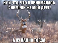 Ну и что, что я обнималась с ним?Он же мой друг! А ну ладно тогда