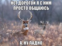 Нет,дорогой я с ним просто общаюсь а, ну ладно