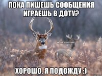 Пока пишешь сообщения играешь в доту? Хорошо. Я подожду :)