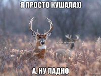 Я просто кушала)) А, ну ладно