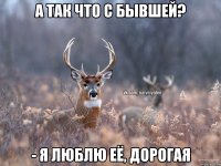 А так что с бывшей? - я люблю её, дорогая