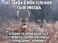 Ну зайди в мой телефон, тыж умеешь А ладно, че оправдываться. Стараюсь говорить и правду, оправдания - ненавижу