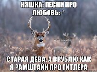 Няшка: песни про любовь:-* Старая дева: а врублю как я Рамштайн про гитлера