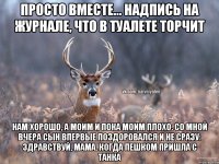 Просто вместе... надпись на журнале, что в туалете торчит Нам хорошо, а моим и пока моим плохо. Со мной вчера сын впервые поздоровался и не сразу: здравствуй, мама. Когда пешком пришла с танка