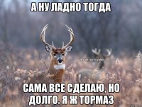 А ну ладно тогда Сама все сделаю, но долго. Я ж тормаз